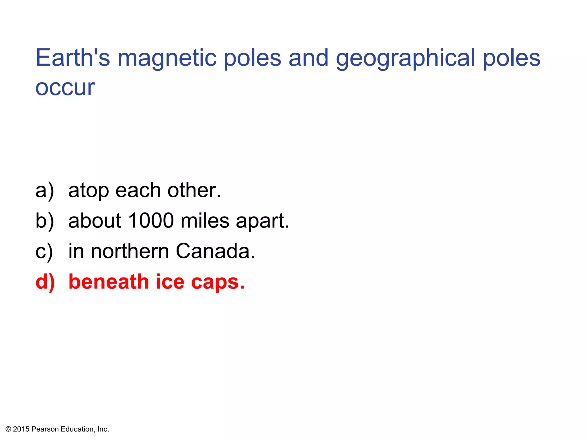 Earth's magnetic poles and geographical poles
occur
a) atop each other.
b) about 1000 miles apart.
c) in northern Canada.
d) beneath ice caps.
© 2015 Pearson Education, Inc.
 