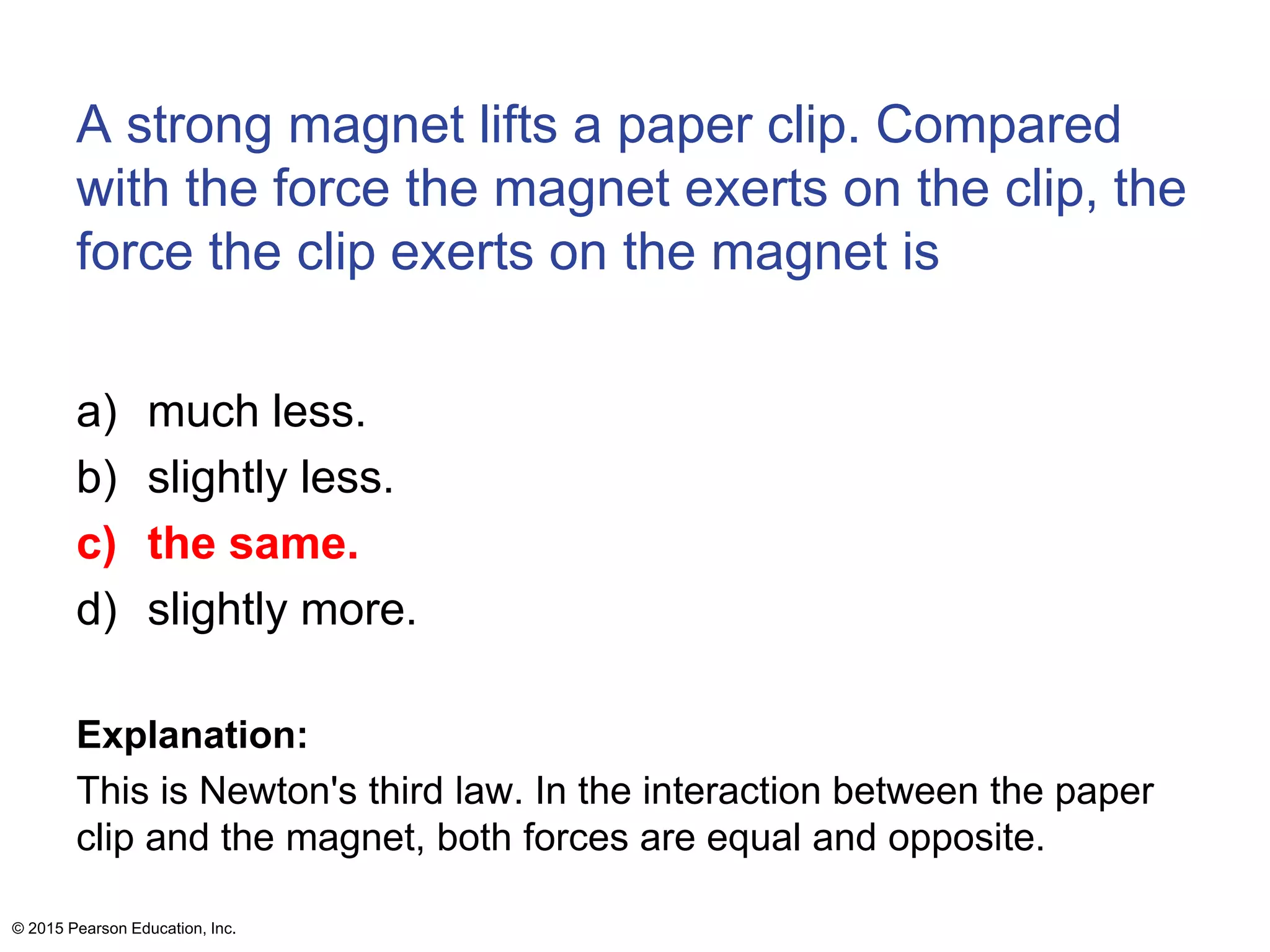 A strong magnet lifts a paper clip. Compared
with the force the magnet exerts on the clip, the
force the clip exerts on the magnet is
a) much less.
b) slightly less.
c) the same.
d) slightly more.
Explanation:
This is Newton's third law. In the interaction between the paper
clip and the magnet, both forces are equal and opposite.
© 2015 Pearson Education, Inc.
 