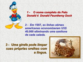 1 -  O nome completo do Pato Donald é  Donald Fauntleroy Duck 2 -  Em 1997, as linhas aéreas americanas economizaram US$ 40.000 eliminando uma azeitona de cada salada . 3 -  Uma girafa pode limpar suas próprias orelhas com a língua. 