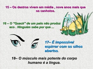 15 – Os destros vivem em média , nove anos mais que os canhotos. 16 – O “Quack” de um pato não produz eco . Ninguém sabe por que ... 17– É impossível espirrar com os olhos abertos . 18– O músculo mais potente do corpo humano é a língua. 