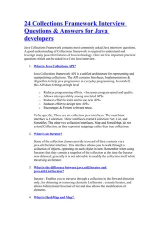 24 Collections Framework Interview
Questions & Answers for Java
developers
Java Collections Framework contains most commonly asked Java interview questions.
A good understanding of Collections framework is required to understand and
leverage many powerful features of Java technology. Here are few important practical
questions which can be asked in a Core Java interview.

   1. What is Java Collections API?

       Java Collections framework API is a unified architecture for representing and
       manipulating collections. The API contains Interfaces, Implementations &
       Algorithm to help java programmer in everyday programming. In nutshell,
       this API does 6 things at high level

          o   Reduces programming efforts. - Increases program speed and quality.
          o   Allows interoperability among unrelated APIs.
          o   Reduces effort to learn and to use new APIs.
          o   Reduces effort to design new APIs.
          o   Encourages & Fosters software reuse.

       To be specific, There are six collection java interfaces. The most basic
       interface is Collection. Three interfaces extend Collection: Set, List, and
       SortedSet. The other two collection interfaces, Map and SortedMap, do not
       extend Collection, as they represent mappings rather than true collections.

   2. What is an Iterator?

       Some of the collection classes provide traversal of their contents via a
       java.util.Iterator interface. This interface allows you to walk through a
       collection of objects, operating on each object in turn. Remember when using
       Iterators that they contain a snapshot of the collection at the time the Iterator
       was obtained; generally it is not advisable to modify the collection itself while
       traversing an Iterator.

   3. What is the difference between java.util.Iterator and
      java.util.ListIterator?

       Iterator : Enables you to traverse through a collection in the forward direction
       only, for obtaining or removing elements ListIterator : extends Iterator, and
       allows bidirectional traversal of list and also allows the modification of
       elements.

   4. What is HashMap and Map?
 
