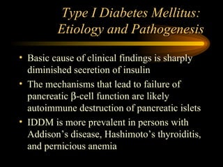 Type I Diabetes Mellitus:  Etiology and Pathogenesis Basic cause of clinical findings is sharply diminished secretion of insulin The mechanisms that lead to failure of pancreatic   -cell function are likely autoimmune destruction of pancreatic islets IDDM is more prevalent in persons with Addison’s disease, Hashimoto’s thyroiditis, and pernicious anemia 