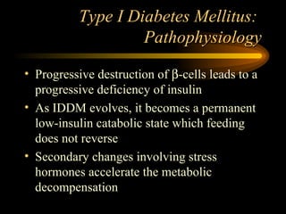 Type I Diabetes Mellitus:  Pathophysiology Progressive destruction of   -cells leads to a progressive deficiency of insulin As IDDM evolves, it becomes a permanent low-insulin catabolic state which feeding does not reverse Secondary changes involving stress hormones accelerate the metabolic decompensation 
