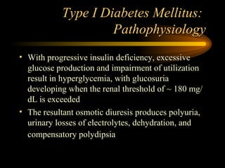 Type I Diabetes Mellitus:  Pathophysiology With progressive insulin deficiency, excessive glucose production and impairment of utilization result in hyperglycemia, with glucosuria developing when the renal threshold of ~ 180 mg/dL is exceeded The resultant osmotic diuresis produces polyuria, urinary losses of electrolytes, dehydration, and compensatory polydipsia   