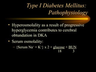 Type I Diabetes Mellitus:  Pathophysiology Hyperosmolality as a result of progressive hyperglycemia contributes to cerebral obtundation in DKA Serum osmolality: {Serum Na +  + K + } x 2 +  glucose  +  BUN 18 3 