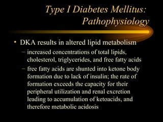 Type I Diabetes Mellitus:  Pathophysiology DKA results in altered lipid metabolism increased concentrations of total lipids, cholesterol, triglycerides, and free fatty acids free fatty acids are shunted into ketone body formation due to lack of insulin; the rate of formation exceeds the capacity for their peripheral utilization and renal excretion leading to accumulation of ketoacids, and therefore metabolic acidosis 