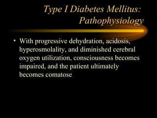 Type I Diabetes Mellitus:  Pathophysiology With progressive dehydration, acidosis, hyperosmolality, and diminished cerebral oxygen utilization, consciousness becomes impaired, and the patient ultimately becomes comatose 