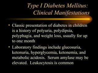 Type I Diabetes Mellitus:  Clinical Manifestations Classic presentation of diabetes in children is a history of polyuria, polydipsia, polyphagia, and weight loss, usually for up to one month Laboratory findings include glucosuria, ketonuria, hyperglycemia, ketonemia, and metabolic acidosis.  Serum amylase may be elevated.  Leukocytosis is common 