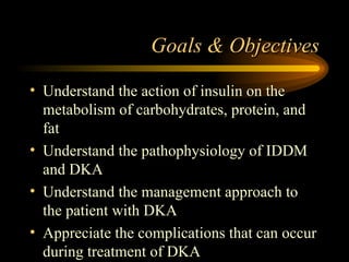 Goals & Objectives Understand the action of insulin on the metabolism of carbohydrates, protein, and fat Understand the pathophysiology of IDDM and DKA Understand the management approach to the patient with DKA Appreciate the complications that can occur during treatment of DKA 