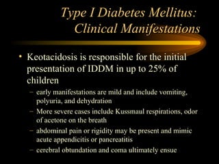 Type I Diabetes Mellitus:  Clinical Manifestations Keotacidosis is responsible for the initial presentation of IDDM in up to 25% of children early manifestations are mild and include vomiting, polyuria, and dehydration  More severe cases include Kussmaul respirations, odor of acetone on the breath abdominal pain or rigidity may be present and mimic acute appendicitis or pancreatitis cerebral obtundation and coma ultimately ensue 