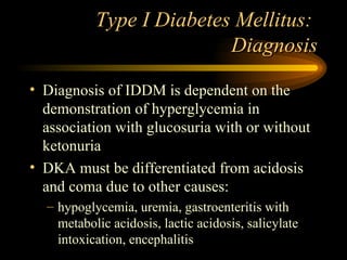 Type I Diabetes Mellitus:  Diagnosis Diagnosis of IDDM is dependent on the demonstration of hyperglycemia in association with glucosuria with or without ketonuria DKA must be differentiated from acidosis and coma due to other causes: hypoglycemia, uremia, gastroenteritis with metabolic acidosis, lactic acidosis, salicylate intoxication, encephalitis 