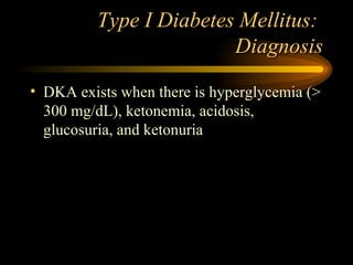 Type I Diabetes Mellitus:  Diagnosis DKA exists when there is hyperglycemia (> 300 mg/dL), ketonemia, acidosis, glucosuria, and ketonuria 