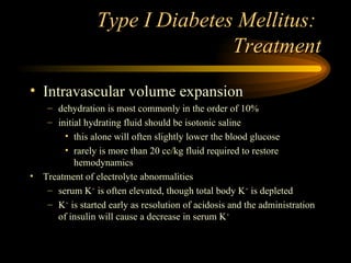 Type I Diabetes Mellitus:  Treatment Intravascular volume expansion dehydration is most commonly in the order of 10% initial hydrating fluid should be isotonic saline this alone will often slightly lower the blood glucose rarely is more than 20 cc/kg fluid required to restore hemodynamics Treatment of electrolyte abnormalities serum K +  is often elevated, though total body K +  is depleted K +  is started early as resolution of acidosis and the administration of insulin will cause a decrease in serum K + 