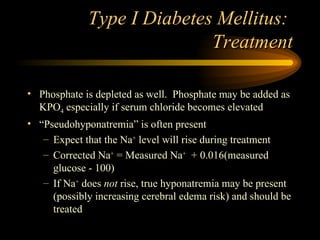 Type I Diabetes Mellitus:  Treatment Phosphate is depleted as well.  Phosphate may be added as KPO 4  especially if serum chloride becomes elevated “ Pseudohyponatremia” is often present Expect that the Na +  level will rise during treatment Corrected Na +  = Measured Na +   + 0.016(measured glucose - 100) If Na +  does  not  rise, true hyponatremia may be present (possibly increasing cerebral edema risk) and should be treated 