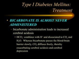 Type I Diabetes Mellitus:  Treatment BICARBONATE IS ALMOST NEVER ADMINISTERED bicarbonate administration leads to increased cerebral acidosis HCO 3 -  combines with H +  and dissociated to CO 2  and H 2 O.  Whereas bicarbonate passes the blood-brain barrier slowly, CO 2  diffuses freely, thereby exacerbating cerebral acidosis and cerebral depression 
