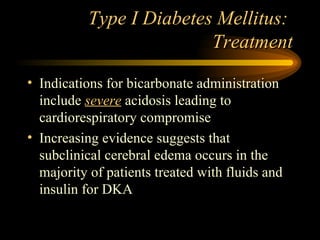 Type I Diabetes Mellitus:  Treatment Indications for bicarbonate administration include  severe  acidosis leading to cardiorespiratory compromise Increasing evidence suggests that subclinical cerebral edema occurs in the majority of patients treated with fluids and insulin for DKA 