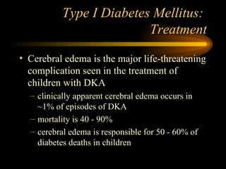 Type I Diabetes Mellitus:  Treatment Cerebral edema is the major life-threatening complication seen in the treatment of children with DKA clinically apparent cerebral edema occurs in ~1% of episodes of DKA mortality is 40 - 90% cerebral edema is responsible for 50 - 60% of diabetes deaths in children 