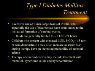 Type I Diabetes Mellitus:  Treatment Excessive use of fluids, large doses of insulin, and especially the use of bicarbonate have been linked to the increased formation of cerebral edema fluids are generally limited to ~ 3 L/m 2 /24 hours Children who present with elevated BUN, P a CO 2  < 15 torr, or who demonstrate a lack of an increase in serum Na +  during therapy have an increased probability of cerebral edema Therapy of cerebral edema may include treatment with mannitol, hypertonic saline and hyperventilation 