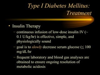 Type I Diabetes Mellitus:  Treatment Insulin Therapy continuous infusion of low-dose insulin IV (~ 0.1 U/kg/hr) is effective, simple, and physiologically sound goal is to   slowly  decrease serum glucose ( <  100 mg/dL/hr frequent laboratory and blood gas analyses are obtained to ensure ongoing resolution of metabolic acidosis 
