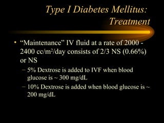 Type I Diabetes Mellitus:  Treatment “Maintenance” IV fluid at a rate of 2000 - 2400 cc/m 2 /day consists of 2/3 NS (0.66%) or NS 5% Dextrose is added to IVF when blood glucose is ~ 300 mg/dL 10% Dextrose is added when blood glucose is ~ 200 mg/dL 