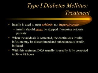 Type I Diabetes Mellitus:  Treatment Insulin is used to treat  acidosis , not  hyperglycemia insulin should  never  be stopped if ongoing acidosis persists When the acidosis is corrected, the continuous insulin infusion may be discontinued and subcutaneous insulin initiated With this regimen, DKA usually is usually fully corrected in 36 to 48 hours 
