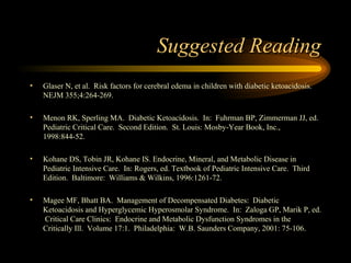 Suggested Reading Glaser N, et al.  Risk factors for cerebral edema in children with diabetic ketoacidosis.  NEJM 355;4:264-269.  Menon RK, Sperling MA.  Diabetic Ketoacidosis.  In:  Fuhrman BP, Zimmerman JJ, ed.  Pediatric Critical Care.  Second Edition.  St. Louis: Mosby-Year Book, Inc., 1998:844-52. Kohane DS, Tobin JR, Kohane IS. Endocrine, Mineral, and Metabolic Disease in Pediatric Intensive Care.  In: Rogers, ed. Textbook of Pediatric Intensive Care.  Third Edition.  Baltimore:  Williams & Wilkins, 1996:1261-72. Magee MF, Bhatt BA.  Management of Decompensated Diabetes:  Diabetic Ketoacidosis and Hyperglycemic Hyperosmolar Syndrome.  In:  Zaloga GP, Marik P, ed.  Critical Care Clinics:  Endocrine and Metabolic Dysfunction Syndromes in the Critically Ill.  Volume 17:1.  Philadelphia:  W.B. Saunders Company, 2001: 75-106. 
