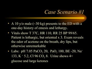 Case Scenario #1 A 10 y/o male (~30 kg) presents to the ED with a one-day history of emesis and lethargy. Vitals show T 37C, HR 110, RR 25 BP 99/65.  Patient is lethargic, but oriented x 3. Exam reveals the odor of acetone on the breath, dry lips, but otherwise unremarkable Labs:  pH 7.05 PaCO 2  20,  PaO 2  100, BE -20, Na +  133, K  +  5.2, Cl 96 CO 2  8.  Urine shows 4+ glucose and large ketones 