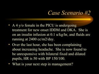 Case Scenario #2 A 4 y/o female in the PICU is undergoing treatment for new onset IDDM and DKA.  She is on an insulin infusion at 0.1 u/kg/hr, and fluids are running at 2400 cc/m2/day. Over the last hour, she has been complaining about increasing headache.  She is now found to be unresponsive with bilateral fixed and dilated pupils, HR is 50 with BP 150/100.  What is your next step in management? 