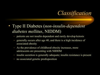Classification Type II Diabetes ( non-insulin-dependent diabetes mellitus , NIDDM) patients are not insulin dependent and rarely develop ketosis generally occurs after age 40, and there is a high incidence of associated obesity As the prevalence of childhood obesity increases, more adolescents are presenting with NIDDM insulin secretion is generally adequate; insulin resistance is present no associated genetic predisposition 
