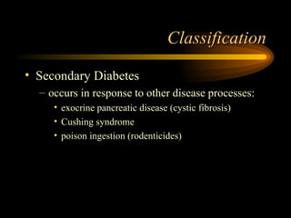 Classification Secondary Diabetes occurs in response to other disease processes: exocrine pancreatic disease (cystic fibrosis) Cushing syndrome poison ingestion (rodenticides) 
