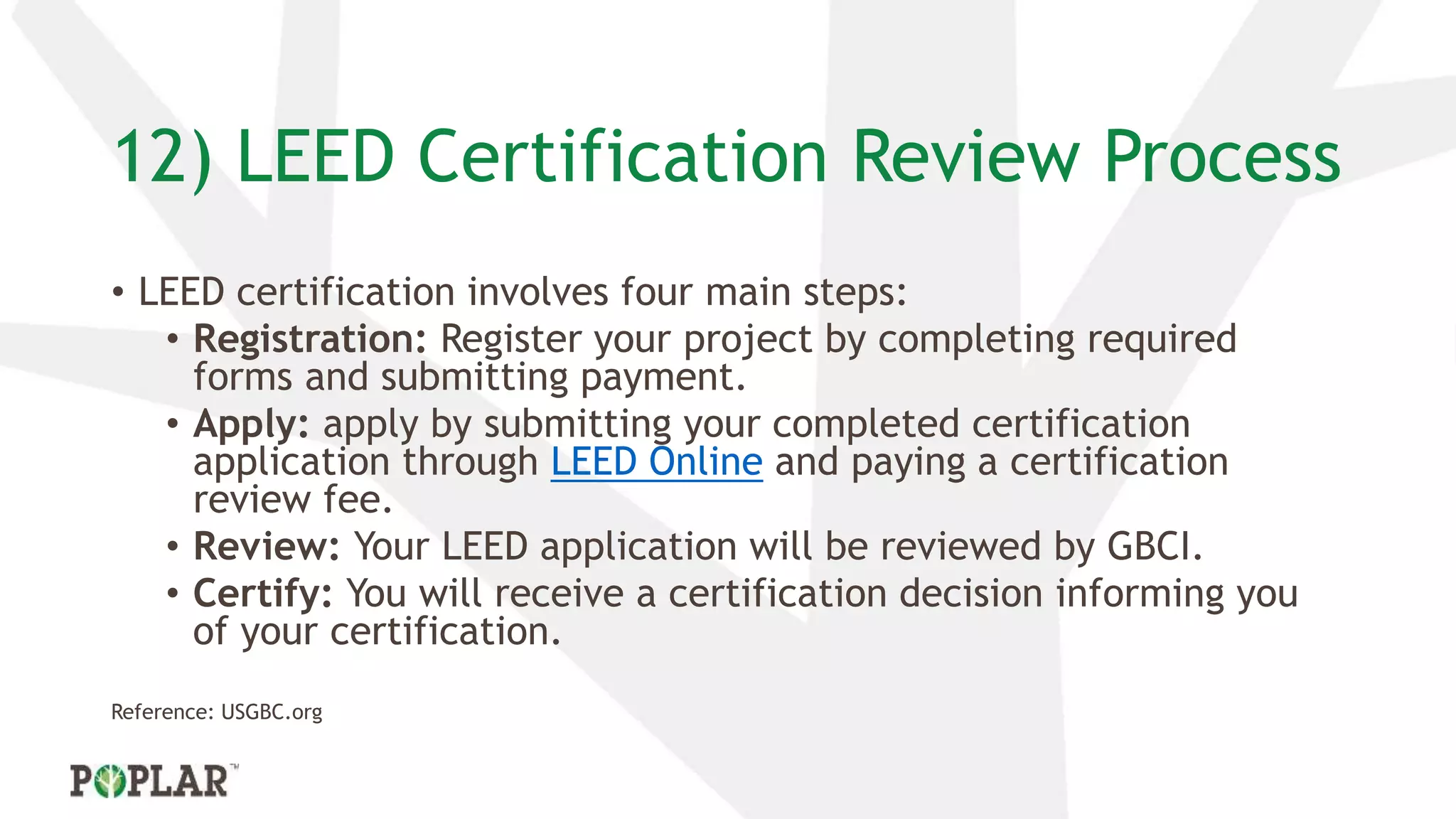 12) LEED Certification Review Process
• LEED certification involves four main steps:
• Registration: Register your project by completing required
forms and submitting payment.
• Apply: apply by submitting your completed certification
application through LEED Online and paying a certification
review fee.
• Review: Your LEED application will be reviewed by GBCI.
• Certify: You will receive a certification decision informing you
of your certification.
Reference: USGBC.org
 