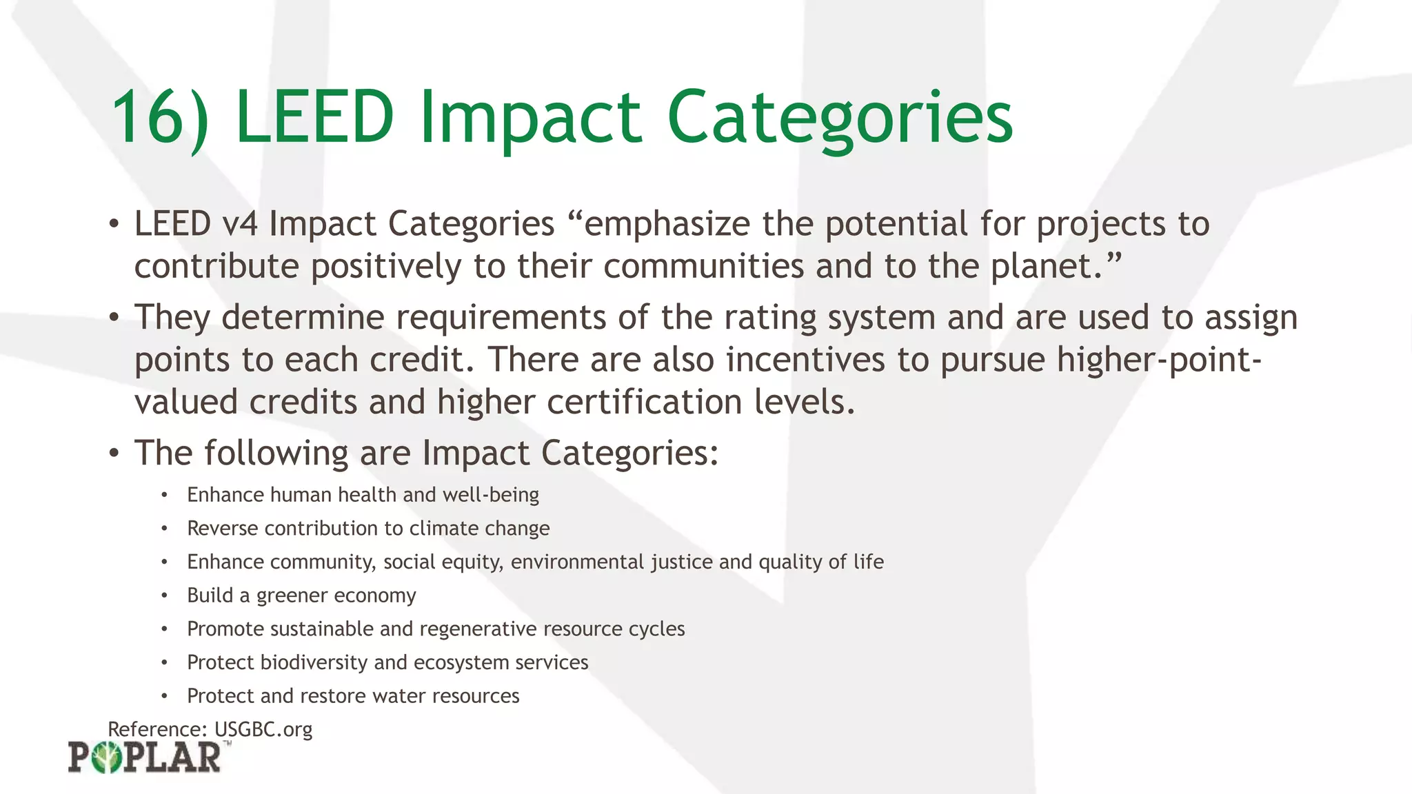 16) LEED Impact Categories
• LEED v4 Impact Categories “emphasize the potential for projects to
contribute positively to their communities and to the planet.”
• They determine requirements of the rating system and are used to assign
points to each credit. There are also incentives to pursue higher-point-
valued credits and higher certification levels.
• The following are Impact Categories:
• Enhance human health and well-being
• Reverse contribution to climate change
• Enhance community, social equity, environmental justice and quality of life
• Build a greener economy
• Promote sustainable and regenerative resource cycles
• Protect biodiversity and ecosystem services
• Protect and restore water resources
Reference: USGBC.org
 