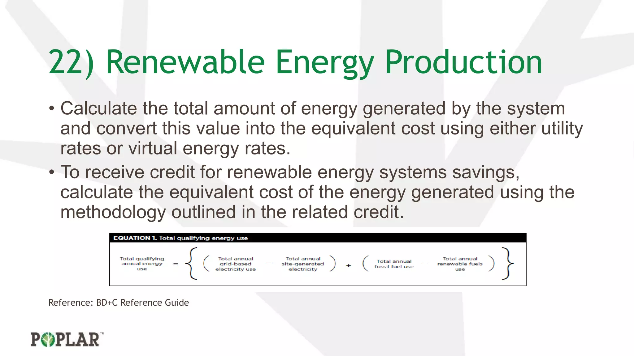 22) Renewable Energy Production
• Calculate the total amount of energy generated by the system
and convert this value into the equivalent cost using either utility
rates or virtual energy rates.
• To receive credit for renewable energy systems savings,
calculate the equivalent cost of the energy generated using the
methodology outlined in the related credit.
Reference: BD+C Reference Guide
 