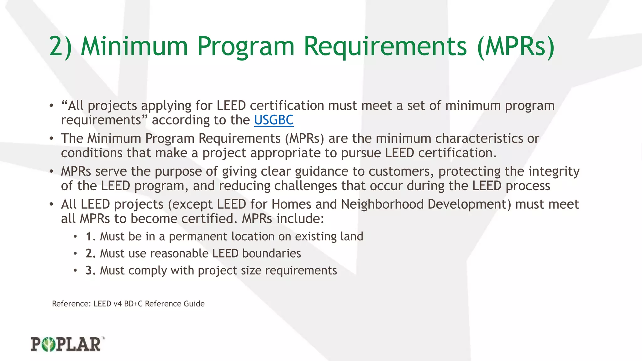 2) Minimum Program Requirements (MPRs)
• “All projects applying for LEED certification must meet a set of minimum program
requirements” according to the USGBC
• The Minimum Program Requirements (MPRs) are the minimum characteristics or
conditions that make a project appropriate to pursue LEED certification.
• MPRs serve the purpose of giving clear guidance to customers, protecting the integrity
of the LEED program, and reducing challenges that occur during the LEED process
• All LEED projects (except LEED for Homes and Neighborhood Development) must meet
all MPRs to become certified. MPRs include:
• 1. Must be in a permanent location on existing land
• 2. Must use reasonable LEED boundaries
• 3. Must comply with project size requirements
Reference: LEED v4 BD+C Reference Guide
 