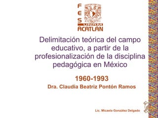 Delimitación teórica del campo educativo, a partir de la profesionalización de la disciplina pedagógica en México 1960-1993 Dra. Claudia Beatriz Pontón Ramos Lic. Micaela González Delgado 