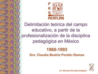Delimitación teórica del campo
     educativo, a partir de la
profesionalización de la disciplina
     pedagógica en México
              1960-1993
    Dra. Claudia Beatriz Pontón Ramos



                     Lic. Micaela González Delgado
 