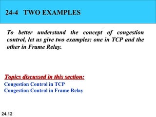 24.12
24-4 TWO EXAMPLES24-4 TWO EXAMPLES
To better understand the concept of congestionTo better understand the concept of congestion
control, let us give two examples: one in TCP and thecontrol, let us give two examples: one in TCP and the
other in Frame Relay.other in Frame Relay.
Congestion Control in TCP
Congestion Control in Frame Relay
Topics discussed in this section:Topics discussed in this section:
 