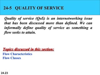 24.23
24-5 QUALITY OF SERVICE24-5 QUALITY OF SERVICE
Quality of service (QoS) is an internetworking issueQuality of service (QoS) is an internetworking issue
that has been discussed more than defined. We canthat has been discussed more than defined. We can
informally define quality of service as something ainformally define quality of service as something a
flow seeks to attain.flow seeks to attain.
Flow Characteristics
Flow Classes
Topics discussed in this section:Topics discussed in this section:
 