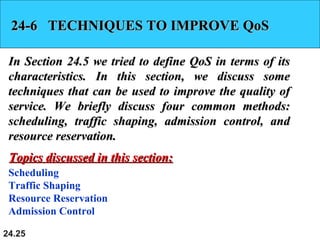 24.25
24-6 TECHNIQUES TO IMPROVE QoS24-6 TECHNIQUES TO IMPROVE QoS
In Section 24.5 we tried to define QoS in terms of itsIn Section 24.5 we tried to define QoS in terms of its
characteristics. In this section, we discuss somecharacteristics. In this section, we discuss some
techniques that can be used to improve the quality oftechniques that can be used to improve the quality of
service. We briefly discuss four common methods:service. We briefly discuss four common methods:
scheduling, traffic shaping, admission control, andscheduling, traffic shaping, admission control, and
resource reservation.resource reservation.
Scheduling
Traffic Shaping
Resource Reservation
Admission Control
Topics discussed in this section:Topics discussed in this section:
 