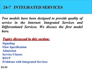 24.34
24-7 INTEGRATED SERVICES24-7 INTEGRATED SERVICES
Two models have been designed to provide quality ofTwo models have been designed to provide quality of
service in the Internet: Integrated Services andservice in the Internet: Integrated Services and
Differentiated Services. We discuss the first modelDifferentiated Services. We discuss the first model
here.here.
Signaling
Flow Specification
Admission
Service Classes
RSVP
Problems with Integrated Services
Topics discussed in this section:Topics discussed in this section:
 