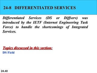 24.40
24-8 DIFFERENTIATED SERVICES24-8 DIFFERENTIATED SERVICES
Differentiated Services (DS or Diffserv) wasDifferentiated Services (DS or Diffserv) was
introduced by the IETF (Internet Engineering Taskintroduced by the IETF (Internet Engineering Task
Force) to handle the shortcomings of IntegratedForce) to handle the shortcomings of Integrated
Services.Services.
DS Field
Topics discussed in this section:Topics discussed in this section:
 