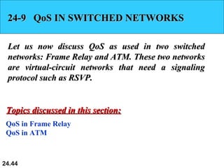 24.44
24-9 QoS IN SWITCHED NETWORKS24-9 QoS IN SWITCHED NETWORKS
Let us now discuss QoS as used in two switchedLet us now discuss QoS as used in two switched
networks: Frame Relay and ATM. These two networksnetworks: Frame Relay and ATM. These two networks
are virtual-circuit networks that need a signalingare virtual-circuit networks that need a signaling
protocol such as RSVP.protocol such as RSVP.
QoS in Frame Relay
QoS in ATM
Topics discussed in this section:Topics discussed in this section:
 