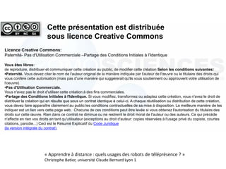 Licence Creative Commons:
Paternité- Pas d'Utilisation Commerciale –Partage des Conditions Initiales à l'Identique
Vous êtes libres:
de reproduire, distribuer et communiquer cette création au public, de modifier cette création Selon les conditions suivantes:
•Paternité. Vous devez citer le nom de l'auteur original de la manière indiquée par l'auteur de l'œuvre ou le titulaire des droits qui
vous confère cette autorisation (mais pas d'une manière qui suggérerait qu'ils vous soutiennent ou approuvent votre utilisation de
l‘oeuvre).
•Pas d'Utilisation Commerciale.
Vous n'avez pas le droit d'utiliser cette création à des fins commerciales.
•Partage des Conditions Initiales à l'Identique. Si vous modifiez, transformez ou adaptez cette création, vous n'avez le droit de
distribuer la création qui en résulte que sous un contrat identique à celui-ci. A chaque réutilisation ou distribution de cette création,
vous devez faire apparaître clairement au public les conditions contractuelles de sa mise à disposition. La meilleure manière de les
indiquer est un lien vers cette page web. Chacune de ces conditions peut être levée si vous obtenez l'autorisation du titulaire des
droits sur cette œuvre. Rien dans ce contrat ne diminue ou ne restreint le droit moral de l'auteur ou des auteurs. Ce qui précède
n'affecte en rien vos droits en tant qu'utilisateur (exceptions au droit d'auteur: copies réservées à l'usage privé du copiste, courtes
citations, parodie...) Ceci est le Résumé Explicatif du Code Juridique
(la version intégrale du contrat).
Cette présentation est distribuée
sous licence Creative Commons
« Apprendre à distance : quels usages des robots de téléprésence ? »
Christophe Batier, université Claude Bernard Lyon 1
 