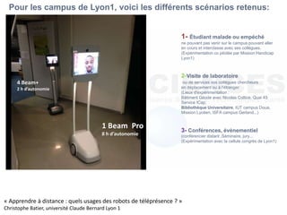 1- Étudiant malade ou empéché
ne pouvant pas venir sur le campus pouvant aller
en cours et interclasse avec ses collègues.
(Expérimentation co pilotée par Mission Handicap
Lyon1)
2-Visite de laboratoire
ou de services vos collègues chercheurs
en déplacement ou à l'étranger
(Lieux d'expérimentation :
Bâtiment Géode avec Nicolas Coltice, Quai 43
Service ICap,
Bibliothèque Universitaire, IUT campus Doua,
Mission Lycéen, ISFA campus Gerland...)
3- Conférences, évènementiel
(conférencier distant ,Séminaire, jury...
(Expérimentation avec la cellule congrès de Lyon1)
Pour les campus de Lyon1, voici les différents scénarios retenus:
1 Beam Pro
8 h d’autonomie
4 Beam+
2 h d’autonomie
« Apprendre à distance : quels usages des robots de téléprésence ? »
Christophe Batier, université Claude Bernard Lyon 1
 