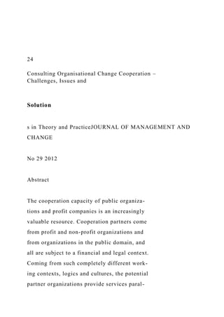 24
Consulting Organisational Change Cooperation –
Challenges, Issues and
Solution
s in Theory and PracticeJOURNAL OF MANAGEMENT AND
CHANGE
No 29 2012
Abstract
The cooperation capacity of public organiza-
tions and profit companies is an increasingly
valuable resource. Cooperation partners come
from profit and non-profit organizations and
from organizations in the public domain, and
all are subject to a financial and legal context.
Coming from such completely different work-
ing contexts, logics and cultures, the potential
partner organizations provide services paral-
 