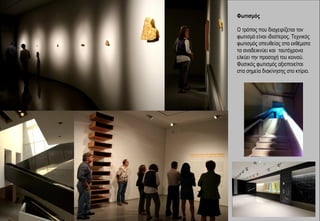 Φωτισμός

Ο τρόπος που διαχειρίζεται τον
φωτισμό είναι ιδιαίτερος. Τεχνικός
φωτισμός απευθείας στα εκθέματα
τα αναδεικνύει και ταυτόχρονα
ελκύει την προσοχή του κοινού.
Φυσικός φωτισμός αξιοποιείται
στα σημεία διακίνησης στο κτίριο.
 