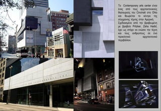 Το Contemporary arts center είναι
ένας από τους αρχιτεκτονικούς
θησαυρούς του Cincinati στο Ohio
και θεωρείται το κέντρο της
σύγχρονης τέχνης στην Αμερική.
Σχεδιασμένο από την βραβευμένη
με βραβείο Pritzker, Zaha Hadid,
έχει ως στόχο να ενώσει την τέχνη
και τους ανθρώπους σε ένα
προκλητικό           αρχιτεκτονικό
περιβάλλον.
 