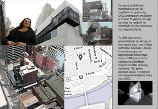 Το κτίριο Lois & Richard
Rosenthal συνεχίζει την
παράδοση της οργάνωσης
CAC(Contemporary Arts Center) ,
με ιστορία 73 χρόνων, που είχε
ως στόχο την προβολή και
υποστήριξη της τότε καινοτομίας-
της σύγχρονης τέχνης.


To 1996 προτείνεται η
μετεγκατάσταση του κέντρου σε
νέο κτιριακό χώρο στην 44 East
Sixth Street Cincinnati, Ohio και
έπειτα ανακηρύσσεται
αρχιτεκτονικός διαγωνισμός
όπου το 1998 επιλέγεται τη
πρόταση της Zaha Hadid
ανάμεσα σε άλλες αξιόλογες
προτάσεις. Τρία χρόνια
αργότερα αρχίζει η κατασκευή
του κτιρίου και ανοίγει τις πύλες
του το 2003.
 