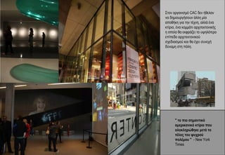 Στον οργανισμό CAC δεν ήθελαν
να δημιουργήσουν άλλη μία
αποθήκη για την τέχνη, αλλά ένα
κτίριο, ένα κομμάτι αρχιτεκτονικής
η οποία θα εκφράζει το υψηλότερο
επίπεδο αρχιτεκτονικού
σχεδιασμού και θα έχει συνεχή
δύναμη στη πόλη.




      " το πιο σημαντικό
      αμερικανικό κτίριο που
      ολοκληρώθηκε μετά το
      τέλος του ψυχρού
      πολέμου " - New York
      Times
 