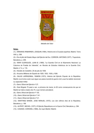 Medalla del Valor

Notas:
(1).- ARRARAS IRIBARREN, JOAQUIN (1984), Historia de la Cruzada española, Madrid, Tomo
XXII, p. 308.
(2).- Era el jefe del Estado Mayor del Ejército del Sur, CORDON, ANTONIO (1977), Trayectoria,
Barcelona, p. 259.
(3).- MARI CLERIGUES, JUAN B. (1968), “La Guardia Civil en el Alzamiento Nacional. La
Columna de Puebla de Valverde”, en Revista de Estudios Históricos de la Guardia Civil,
Madrid, nº 2, p. 116.
(4).- Heraldo de Castellón, 25 de julio de 1936.
(5).- Anuarios Militares de España de 1929, 1932, 1935 y 1936.
(6).- SALAS LARRAZABAL, RAMON (1973), Historia del Ejército Popular de la República,
Madrid, es el único autor que sigue sus pasos durante la guerra civil y que ha sabido reconocer
su capacidad militar.
(7).- Diario Oficial del Ejército nº 27.
(8).- Esta Brigada 75 pasó a ser, a primeros de marzo, la 92 como consecuencia de que en
Madrid se había creado otra 75, cuyo número prevaleció.
(9).- Diario Oficial del Ejército nº 130.
(10).- Diario Oficial del Ejército nº 141.
(11).- Diario Oficial del Ejército nº 21.
(12).- MARTINEZ BANDE, JOSE MANUEL (1973), Los cien últimos días de la República,
Barcelona, p. 199.
(13).- ALPERT, MICHEL (1977), El Ejército Republicano en la Guerra Civil, Barcelona, p. 394.
(14).- CASADO, CORONEL (1968), Así cayó Madrid, Madrid.

 